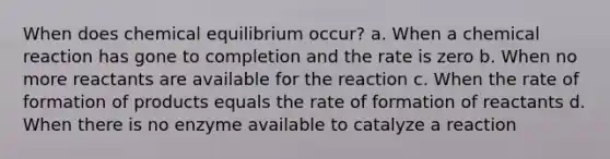 When does chemical equilibrium occur? a. When a chemical reaction has gone to completion and the rate is zero b. When no more reactants are available for the reaction c. When the rate of formation of products equals the rate of formation of reactants d. When there is no enzyme available to catalyze a reaction