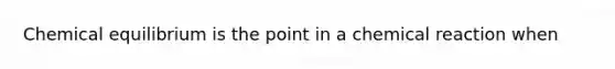 Chemical equilibrium is the point in a chemical reaction when