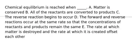 Chemical equilibrium is reached when _____. A. Matter is conserved B. All of the reactants are converted to products C. The reverse reaction begins to occur D. The forward and reverse reactions occur at the same rate so that the concentrations of reactants and products remain the same E. The rate at which matter is destroyed and the rate at which it is created offset each other