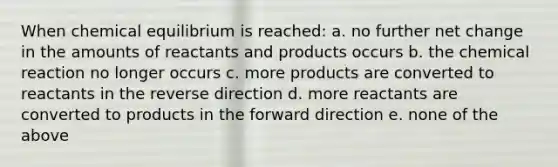 When chemical equilibrium is reached: a. no further net change in the amounts of reactants and products occurs b. the chemical reaction no longer occurs c. more products are converted to reactants in the reverse direction d. more reactants are converted to products in the forward direction e. none of the above