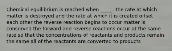 Chemical equilibrium is reached when _____. the rate at which matter is destroyed and the rate at which it is created offset each other the reverse reaction begins to occur matter is conserved the forward and reverse reactions occur at the same rate so that the concentrations of reactants and products remain the same all of the reactants are converted to products