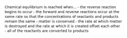 Chemical equilibrium is reached when... - the reverse reaction begins to occur - the forward and reverse reactions occur at the same rate so that the concentrations of reactants and products remain the same - matter is conserved - the rate at which matter is destroyed and the rate at which it is created offset each other - all of the reactants are converted to products