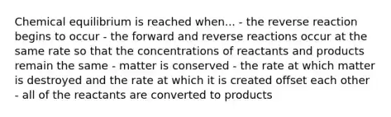 Chemical equilibrium is reached when... - the reverse reaction begins to occur - the forward and reverse reactions occur at the same rate so that the concentrations of reactants and products remain the same - matter is conserved - the rate at which matter is destroyed and the rate at which it is created offset each other - all of the reactants are converted to products