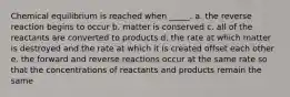 Chemical equilibrium is reached when _____. a. the reverse reaction begins to occur b. matter is conserved c. all of the reactants are converted to products d. the rate at which matter is destroyed and the rate at which it is created offset each other e. the forward and reverse reactions occur at the same rate so that the concentrations of reactants and products remain the same