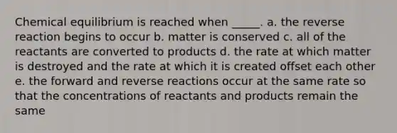 Chemical equilibrium is reached when _____. a. the reverse reaction begins to occur b. matter is conserved c. all of the reactants are converted to products d. the rate at which matter is destroyed and the rate at which it is created offset each other e. the forward and reverse reactions occur at the same rate so that the concentrations of reactants and products remain the same