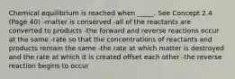 Chemical equilibrium is reached when _____. See Concept 2.4 (Page 40) -matter is conserved -all of the reactants are converted to products -the forward and reverse reactions occur at the same -rate so that the concentrations of reactants and products remain the same -the rate at which matter is destroyed and the rate at which it is created offset each other -the reverse reaction begins to occur