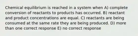 Chemical equilibrium is reached in a system when A) complete conversion of reactants to products has occurred. B) reactant and product concentrations are equal. C) reactants are being consumed at the same rate they are being produced. D) more than one correct response E) no correct response