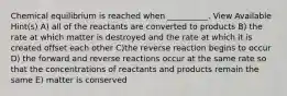 Chemical equilibrium is reached when __________. View Available Hint(s) A) all of the reactants are converted to products B) the rate at which matter is destroyed and the rate at which it is created offset each other C)the reverse reaction begins to occur D) the forward and reverse reactions occur at the same rate so that the concentrations of reactants and products remain the same E) matter is conserved