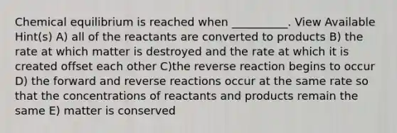 Chemical equilibrium is reached when __________. View Available Hint(s) A) all of the reactants are converted to products B) the rate at which matter is destroyed and the rate at which it is created offset each other C)the reverse reaction begins to occur D) the forward and reverse reactions occur at the same rate so that the concentrations of reactants and products remain the same E) matter is conserved