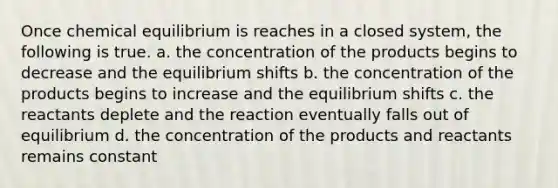 Once chemical equilibrium is reaches in a closed system, the following is true. a. the concentration of the products begins to decrease and the equilibrium shifts b. the concentration of the products begins to increase and the equilibrium shifts c. the reactants deplete and the reaction eventually falls out of equilibrium d. the concentration of the products and reactants remains constant