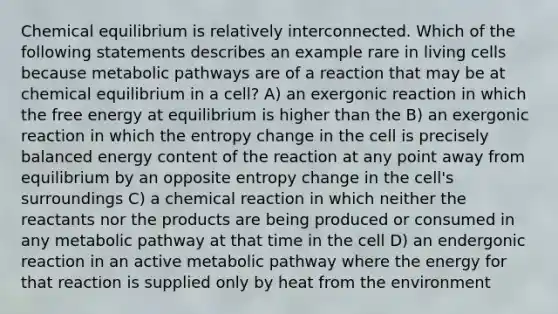 Chemical equilibrium is relatively interconnected. Which of the following statements describes an example rare in living cells because metabolic pathways are of a reaction that may be at chemical equilibrium in a cell? A) an exergonic reaction in which the free energy at equilibrium is higher than the B) an exergonic reaction in which the entropy change in the cell is precisely balanced energy content of the reaction at any point away from equilibrium by an opposite entropy change in the cell's surroundings C) a chemical reaction in which neither the reactants nor the products are being produced or consumed in any metabolic pathway at that time in the cell D) an endergonic reaction in an active metabolic pathway where the energy for that reaction is supplied only by heat from the environment