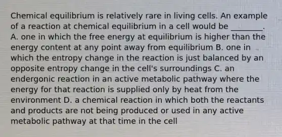 Chemical equilibrium is relatively rare in living cells. An example of a reaction at chemical equilibrium in a cell would be ________. A. one in which the free energy at equilibrium is higher than the energy content at any point away from equilibrium B. one in which the entropy change in the reaction is just balanced by an opposite entropy change in the cell's surroundings C. an endergonic reaction in an active metabolic pathway where the energy for that reaction is supplied only by heat from the environment D. a chemical reaction in which both the reactants and products are not being produced or used in any active metabolic pathway at that time in the cell