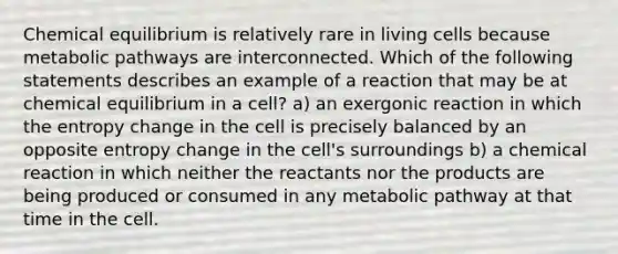 Chemical equilibrium is relatively rare in living cells because metabolic pathways are interconnected. Which of the following statements describes an example of a reaction that may be at chemical equilibrium in a cell? a) an exergonic reaction in which the entropy change in the cell is precisely balanced by an opposite entropy change in the cell's surroundings b) a chemical reaction in which neither the reactants nor the products are being produced or consumed in any metabolic pathway at that time in the cell.