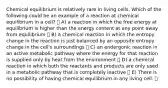 Chemical equilibrium is relatively rare in living cells. Which of the following could be an example of a reaction at chemical equilibrium in a cell? A) a reaction in which the free energy at equilibrium is higher than the energy content at any point away from equilibrium B) a chemical reaction in which the entropy change in the reaction is just balanced by an opposite entropy change in the cell's surroundings C) an endergonic reaction in an active metabolic pathway where the energy for that reaction is supplied only by heat from the environment D) a chemical reaction in which both the reactants and products are only used in a metabolic pathway that is completely inactive E) There is no possibility of having chemical equilibrium in any living cell.