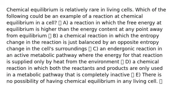 Chemical equilibrium is relatively rare in living cells. Which of the following could be an example of a reaction at chemical equilibrium in a cell? A) a reaction in which the free energy at equilibrium is higher than the energy content at any point away from equilibrium B) a chemical reaction in which the entropy change in the reaction is just balanced by an opposite entropy change in the cell's surroundings C) an endergonic reaction in an active metabolic pathway where the energy for that reaction is supplied only by heat from the environment D) a chemical reaction in which both the reactants and products are only used in a metabolic pathway that is completely inactive E) There is no possibility of having chemical equilibrium in any living cell.