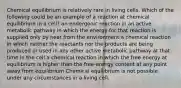 Chemical equilibrium is relatively rare in living cells. Which of the following could be an example of a reaction at chemical equilibrium in a cell? an endergonic reaction in an active metabolic pathway in which the energy for that reaction is supplied only by heat from the environment a chemical reaction in which neither the reactants nor the products are being produced or used in any other active metabolic pathway at that time in the cell a chemical reaction in which the free energy at equilibrium is higher than the free-energy content at any point away from equilibrium Chemical equilibrium is not possible under any circumstances in a living cell.