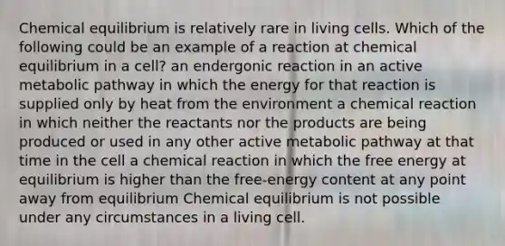 Chemical equilibrium is relatively rare in living cells. Which of the following could be an example of a reaction at chemical equilibrium in a cell? an endergonic reaction in an active metabolic pathway in which the energy for that reaction is supplied only by heat from the environment a chemical reaction in which neither the reactants nor the products are being produced or used in any other active metabolic pathway at that time in the cell a chemical reaction in which the free energy at equilibrium is higher than the free-energy content at any point away from equilibrium Chemical equilibrium is not possible under any circumstances in a living cell.