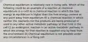 Chemical equilibrium is relatively rare in living cells. Which of the following could be an example of a reaction at chemical equilibrium in a cell? A) a chemical reaction in which the free energy at equilibrium is higher than the free-energy content at any point away from equilibrium B) a chemical reaction in which neither the reactants nor the products are being produced or used in any other active metabolic pathway at that time in the cell C) an endergonic reaction in an active metabolic pathway in which the energy for that reaction is supplied only by heat from the environment D) Chemical equilibrium is not possible under any circumstances in a living cell.