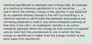 Chemical equilibrium is relatively rare in living cells. An example of a reaction at chemical equilibrium in a cell would be _____. a. one in which the entropy change in the reaction is just balanced by an opposite entropy change in the cell's surroundings b. a chemical reaction in which both the reactants and products are not being produced or used in any active metabolic pathway at that time in the cell c. an endergonic reaction in an active metabolic pathway where the energy for that reaction is supplied only by heat from the environment d. one in which the free energy at equilibrium is higher than the energy content at any point away from equilibrium