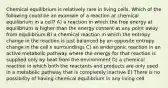 Chemical equilibrium is relatively rare in living cells. Which of the following could be an example of a reaction at chemical equilibrium in a cell? A) a reaction in which the free energy at equilibrium is higher than the energy content at any point away from equilibrium B) a chemical reaction in which the entropy change in the reaction is just balanced by an opposite entropy change in the cell s surroundings C) an endergonic reaction in an active metabolic pathway where the energy for that reaction is supplied only by heat from the environment D) a chemical reaction in which both the reactants and products are only used in a metabolic pathway that is completely inactive E) There is no possibility of having chemical equilibrium in any living cell