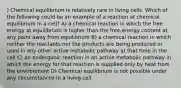 ) Chemical equilibrium is relatively rare in living cells. Which of the following could be an example of a reaction at chemical equilibrium in a cell? A) a chemical reaction in which the free energy at equilibrium is higher than the free-energy content at any point away from equilibrium B) a chemical reaction in which neither the reactants nor the products are being produced or used in any other active metabolic pathway at that time in the cell C) an endergonic reaction in an active metabolic pathway in which the energy for that reaction is supplied only by heat from the environment D) Chemical equilibrium is not possible under any circumstances in a living cell.