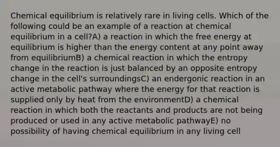 Chemical equilibrium is relatively rare in living cells. Which of the following could be an example of a reaction at chemical equilibrium in a cell?A) a reaction in which the free energy at equilibrium is higher than the energy content at any point away from equilibriumB) a chemical reaction in which the entropy change in the reaction is just balanced by an opposite entropy change in the cell's surroundingsC) an endergonic reaction in an active metabolic pathway where the energy for that reaction is supplied only by heat from the environmentD) a chemical reaction in which both the reactants and products are not being produced or used in any active metabolic pathwayE) no possibility of having chemical equilibrium in any living cell