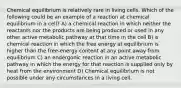 Chemical equilibrium is relatively rare in living cells. Which of the following could be an example of a reaction at chemical equilibrium in a cell? A) a chemical reaction in which neither the reactants nor the products are being produced or used in any other active metabolic pathway at that time in the cell B) a chemical reaction in which the free energy at equilibrium is higher than the free-energy content at any point away from equilibrium C) an endergonic reaction in an active metabolic pathway in which the energy for that reaction is supplied only by heat from the environment D) Chemical equilibrium is not possible under any circumstances in a living cell.