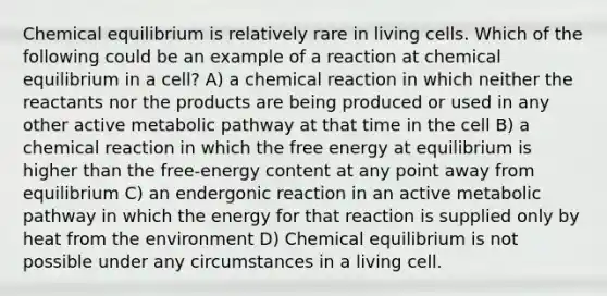 Chemical equilibrium is relatively rare in living cells. Which of the following could be an example of a reaction at chemical equilibrium in a cell? A) a chemical reaction in which neither the reactants nor the products are being produced or used in any other active metabolic pathway at that time in the cell B) a chemical reaction in which the free energy at equilibrium is higher than the free-energy content at any point away from equilibrium C) an endergonic reaction in an active metabolic pathway in which the energy for that reaction is supplied only by heat from the environment D) Chemical equilibrium is not possible under any circumstances in a living cell.