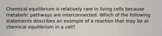 Chemical equilibrium is relatively rare in living cells because metabolic pathways are interconnected. Which of the following statements describes an example of a reaction that may be at chemical equilibrium in a cell?