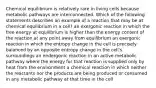 Chemical equilibrium is relatively rare in living cells because metabolic pathways are interconnected. Which of the following statements describes an example of a reaction that may be at chemical equilibrium in a cell? an exergonic reaction in which the free energy at equilibrium is higher than the energy content of the reaction at any point away from equilibrium an exergonic reaction in which the entropy change in the cell is precisely balanced by an opposite entropy change in the cell's surroundings an endergonic reaction in an active metabolic pathway where the energy for that reaction is supplied only by heat from the environment a chemical reaction in which neither the reactants nor the products are being produced or consumed in any metabolic pathway at that time in the cell