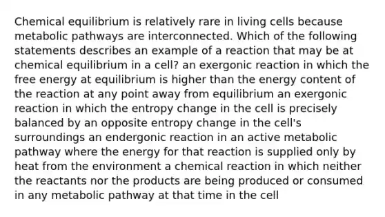 Chemical equilibrium is relatively rare in living cells because metabolic pathways are interconnected. Which of the following statements describes an example of a reaction that may be at chemical equilibrium in a cell? an exergonic reaction in which the free energy at equilibrium is higher than the energy content of the reaction at any point away from equilibrium an exergonic reaction in which the entropy change in the cell is precisely balanced by an opposite entropy change in the cell's surroundings an endergonic reaction in an active metabolic pathway where the energy for that reaction is supplied only by heat from the environment a chemical reaction in which neither the reactants nor the products are being produced or consumed in any metabolic pathway at that time in the cell