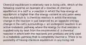 Chemical equilibrium is relatively rare in living cells. Which of the following could be an example of a reaction at chemical equilibrium in a cell? a. a reaction in which the free energy at equilibrium is higher than the energy content at any point away from equilibrium b. a chemical reaction in which the entropy change in the reaction is just balanced by an opposite entropy change in the cell's surroundings c. an endergonic reaction in an active metabolic pathway where the energy for that reaction is supplied only by heat from the environment d. a chemical reaction in which both the reactants and products are only used in a metabolic pathway that is completely inactive e. There is no possibility of having chemical equilibrium in any living cell.