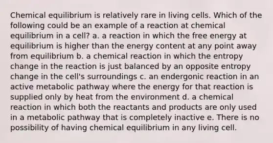 Chemical equilibrium is relatively rare in living cells. Which of the following could be an example of a reaction at chemical equilibrium in a cell? a. a reaction in which the free energy at equilibrium is higher than the energy content at any point away from equilibrium b. a chemical reaction in which the entropy change in the reaction is just balanced by an opposite entropy change in the cell's surroundings c. an endergonic reaction in an active metabolic pathway where the energy for that reaction is supplied only by heat from the environment d. a chemical reaction in which both the reactants and products are only used in a metabolic pathway that is completely inactive e. There is no possibility of having chemical equilibrium in any living cell.