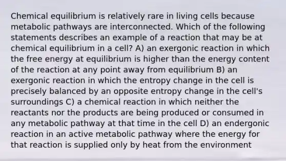 Chemical equilibrium is relatively rare in living cells because metabolic pathways are interconnected. Which of the following statements describes an example of a reaction that may be at chemical equilibrium in a cell? A) an exergonic reaction in which the free energy at equilibrium is higher than the energy content of the reaction at any point away from equilibrium B) an exergonic reaction in which the entropy change in the cell is precisely balanced by an opposite entropy change in the cell's surroundings C) a chemical reaction in which neither the reactants nor the products are being produced or consumed in any metabolic pathway at that time in the cell D) an endergonic reaction in an active metabolic pathway where the energy for that reaction is supplied only by heat from the environment