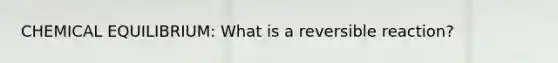 CHEMICAL EQUILIBRIUM: What is a reversible reaction?