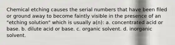 Chemical etching causes the serial numbers that have been ﬁled or ground away to become faintly visible in the presence of an "etching solution" which is usually a(n): a. concentrated acid or base. b. dilute acid or base. c. organic solvent. d. inorganic solvent.