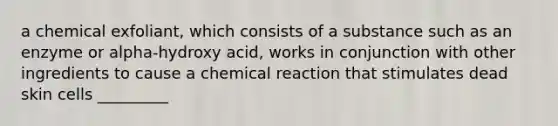 a chemical exfoliant, which consists of a substance such as an enzyme or alpha-hydroxy acid, works in conjunction with other ingredients to cause a chemical reaction that stimulates dead skin cells _________