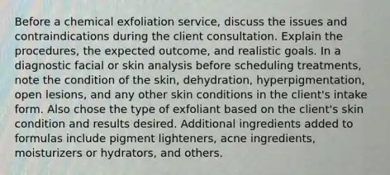 Before a chemical exfoliation service, discuss the issues and contraindications during the client consultation. Explain the procedures, the expected outcome, and realistic goals. In a diagnostic facial or skin analysis before scheduling treatments, note the condition of the skin, dehydration, hyperpigmentation, open lesions, and any other skin conditions in the client's intake form. Also chose the type of exfoliant based on the client's skin condition and results desired. Additional ingredients added to formulas include pigment lighteners, acne ingredients, moisturizers or hydrators, and others.