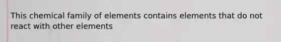 This chemical family of elements contains elements that do not react with other elements