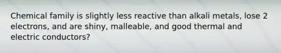 Chemical family is slightly less reactive than alkali metals, lose 2 electrons, and are shiny, malleable, and good thermal and electric conductors?