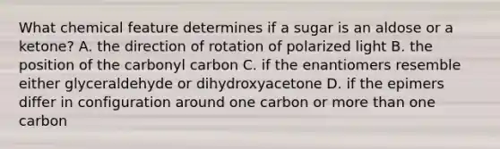 What chemical feature determines if a sugar is an aldose or a ketone? A. the direction of rotation of polarized light B. the position of the carbonyl carbon C. if the enantiomers resemble either glyceraldehyde or dihydroxyacetone D. if the epimers differ in configuration around one carbon or more than one carbon