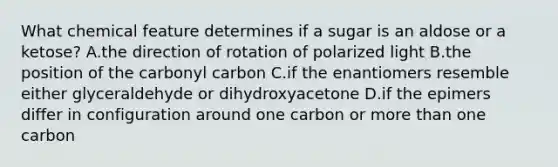 What chemical feature determines if a sugar is an aldose or a ketose? A.the direction of rotation of polarized light B.the position of the carbonyl carbon C.if the enantiomers resemble either glyceraldehyde or dihydroxyacetone D.if the epimers differ in configuration around one carbon or more than one carbon