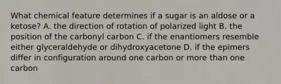 What chemical feature determines if a sugar is an aldose or a ketose? A. the direction of rotation of polarized light B. the position of the carbonyl carbon C. if the enantiomers resemble either glyceraldehyde or dihydroxyacetone D. if the epimers differ in configuration around one carbon or more than one carbon