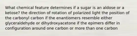 What chemical feature determines if a sugar is an aldose or a ketose? the direction of rotation of polarized light the position of the carbonyl carbon if the enantiomers resemble either glyceraldehyde or dihydroxyacetone if the epimers differ in configuration around one carbon or more than one carbon