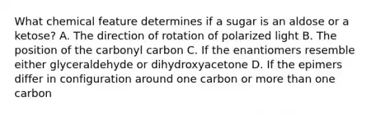 What chemical feature determines if a sugar is an aldose or a ketose? A. The direction of rotation of polarized light B. The position of the carbonyl carbon C. If the enantiomers resemble either glyceraldehyde or dihydroxyacetone D. If the epimers differ in configuration around one carbon or <a href='https://www.questionai.com/knowledge/keWHlEPx42-more-than' class='anchor-knowledge'>more than</a> one carbon