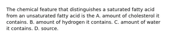 The chemical feature that distinguishes a saturated fatty acid from an unsaturated fatty acid is the A. amount of cholesterol it contains. B. amount of hydrogen it contains. C. amount of water it contains. D. source.