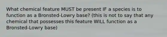 What chemical feature MUST be present IF a species is to function as a Bronsted-Lowry base? (this is not to say that any chemical that possesses this feature WILL function as a Bronsted-Lowry base)