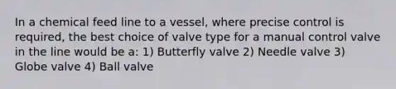 In a chemical feed line to a vessel, where precise control is required, the best choice of valve type for a manual control valve in the line would be a: 1) Butterfly valve 2) Needle valve 3) Globe valve 4) Ball valve