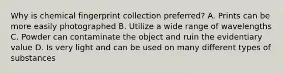 Why is chemical fingerprint collection preferred? A. Prints can be more easily photographed B. Utilize a wide range of wavelengths C. Powder can contaminate the object and ruin the evidentiary value D. Is very light and can be used on many different types of substances