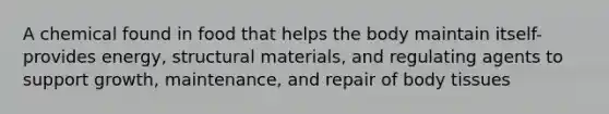 A chemical found in food that helps the body maintain itself- provides energy, structural materials, and regulating agents to support growth, maintenance, and repair of body tissues